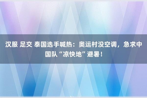 汉服 足交 泰国选手喊热：奥运村没空调，急求中国队“凉快地”避暑！