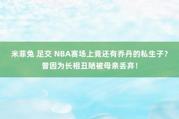 米菲兔 足交 NBA赛场上竟还有乔丹的私生子？曾因为长相丑陋被母亲丢弃！