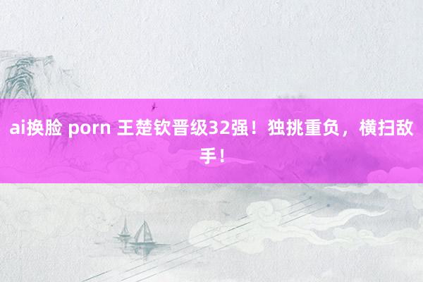 ai换脸 porn 王楚钦晋级32强！独挑重负，横扫敌手！