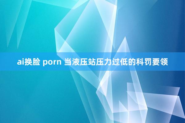 ai换脸 porn 当液压站压力过低的科罚要领