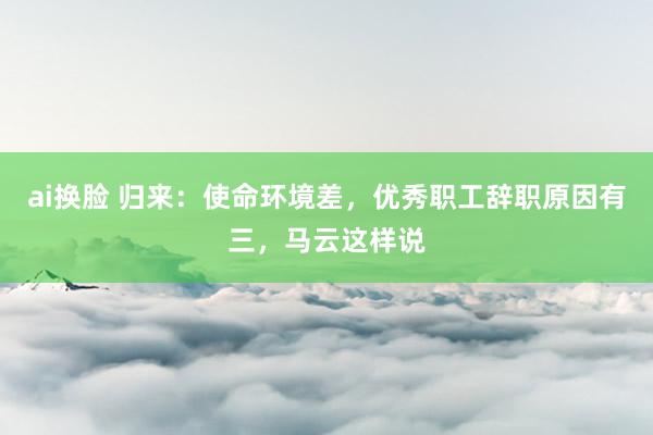 ai换脸 归来：使命环境差，优秀职工辞职原因有三，马云这样说