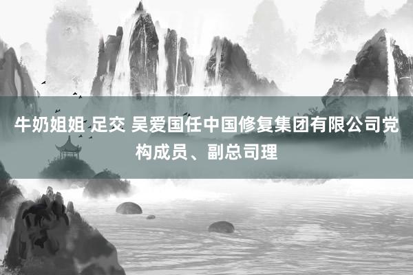 牛奶姐姐 足交 吴爱国任中国修复集团有限公司党构成员、副总司理