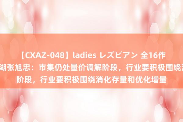 【CXAZ-048】ladies レズビアン 全16作品 PartIV 4時間 龙湖张旭忠：市集仍处量价调解阶段，行业要积极围绕消化存量和优化增量