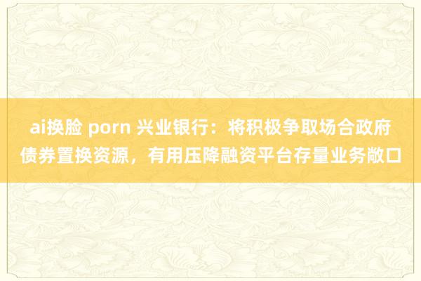 ai换脸 porn 兴业银行：将积极争取场合政府债券置换资源，有用压降融资平台存量业务敞口