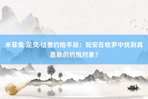 米菲兔 足交 信誉约炮手段：如安在收罗中找到真是赖的约炮对象？