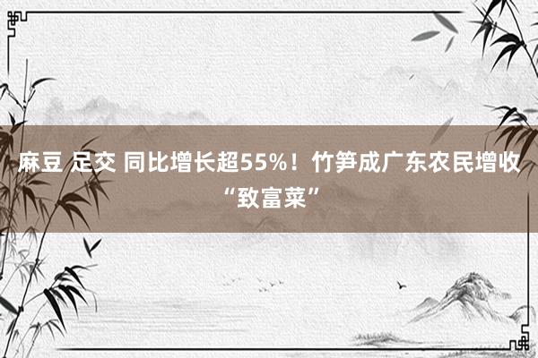 麻豆 足交 同比增长超55%！竹笋成广东农民增收“致富菜”