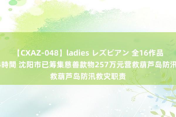 【CXAZ-048】ladies レズビアン 全16作品 PartIV 4時間 沈阳市已筹集慈善款物257万元营救葫芦岛防汛救灾职责