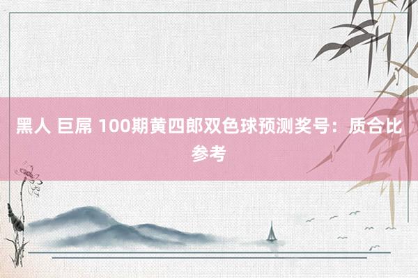 黑人 巨屌 100期黄四郎双色球预测奖号：质合比参考