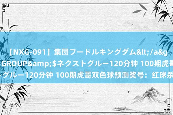 【NXG-091】集団フードルキングダム</a>2010-04-20NEXT GROUP&$ネクストグルー120分钟 100期虎哥双色球预测奖号：红球杀8码参考