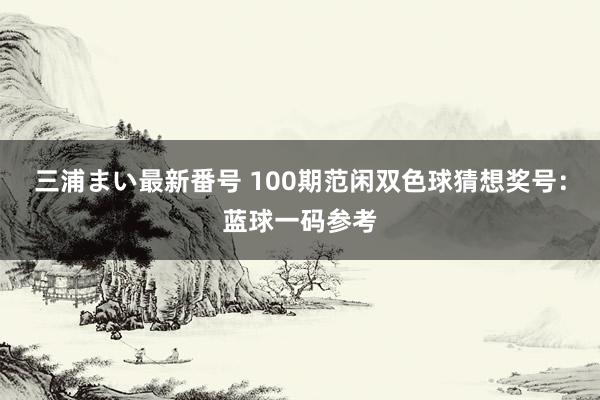 三浦まい最新番号 100期范闲双色球猜想奖号：蓝球一码参考