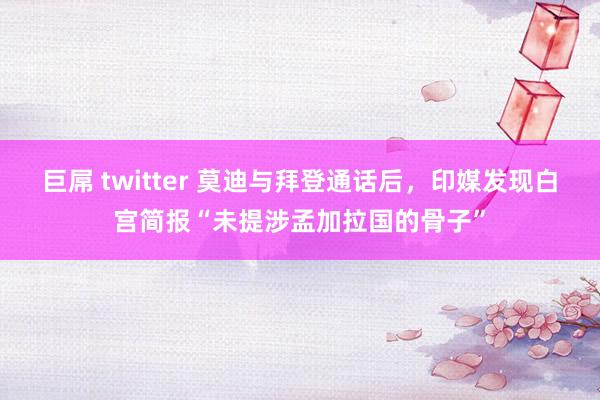 巨屌 twitter 莫迪与拜登通话后，印媒发现白宫简报“未提涉孟加拉国的骨子”