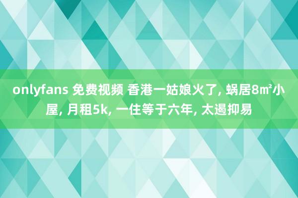 onlyfans 免费视频 香港一姑娘火了， 蜗居8㎡小屋， 月租5k， 一住等于六年， 太遏抑易