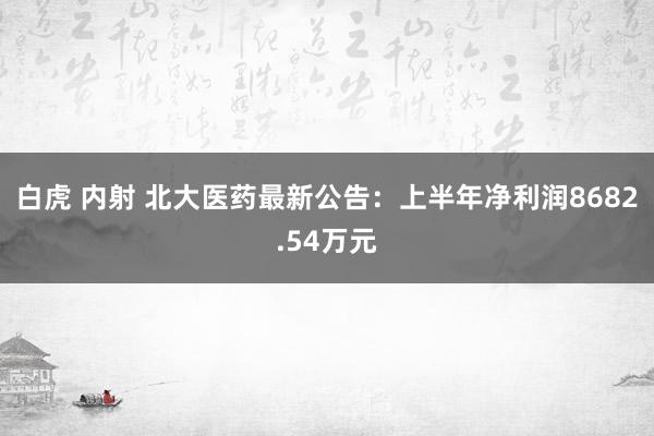 白虎 内射 北大医药最新公告：上半年净利润8682.54万元