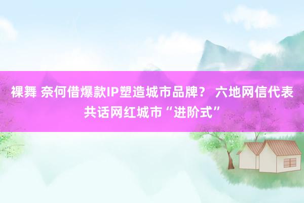 裸舞 奈何借爆款IP塑造城市品牌？ 六地网信代表共话网红城市“进阶式”