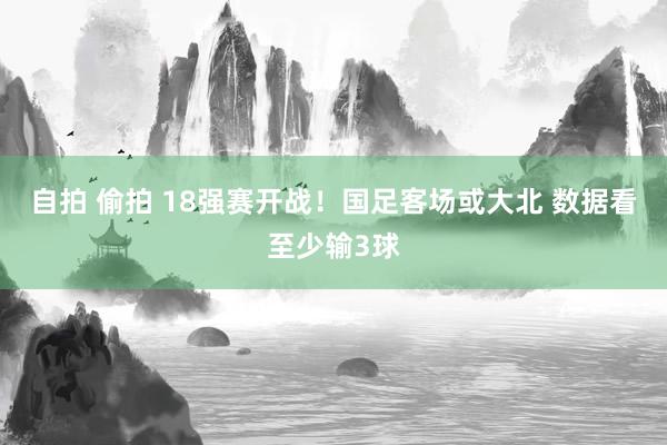 自拍 偷拍 18强赛开战！国足客场或大北 数据看至少输3球