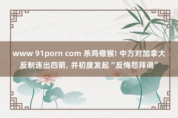 www 91porn com 杀鸡儆猴! 中方对加拿大反制连出四箭， 并初度发起“反悔怨拜谒”