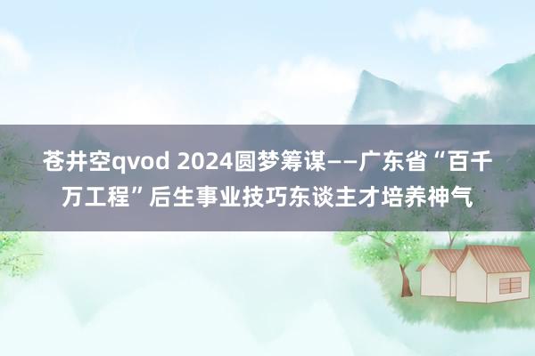 苍井空qvod 2024圆梦筹谋——广东省“百千万工程”后生事业技巧东谈主才培养神气