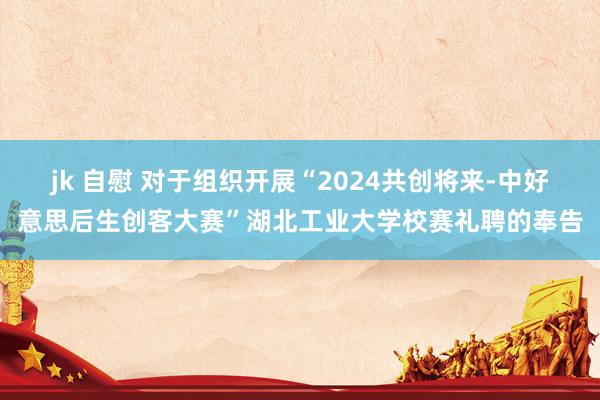 jk 自慰 对于组织开展“2024共创将来-中好意思后生创客大赛”湖北工业大学校赛礼聘的奉告