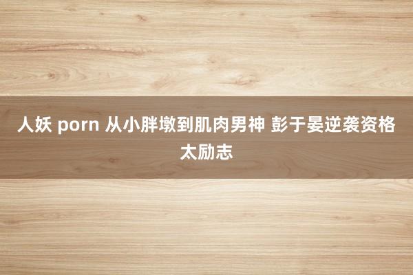 人妖 porn 从小胖墩到肌肉男神 彭于晏逆袭资格太励志