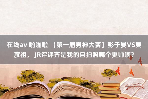 在线av 啪啪啦 【第一届男神大赛】彭于晏VS吴彦祖， JR评评齐是我的自拍照哪个更帅啊？