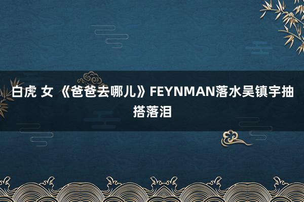 白虎 女 《爸爸去哪儿》FEYNMAN落水吴镇宇抽搭落泪