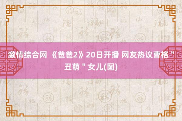 激情综合网 《爸爸2》20日开播 网友热议曹格＂丑萌＂女儿(图)