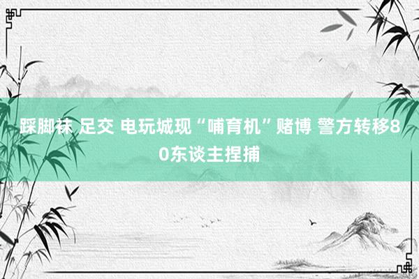 踩脚袜 足交 电玩城现“哺育机”赌博 警方转移80东谈主捏捕