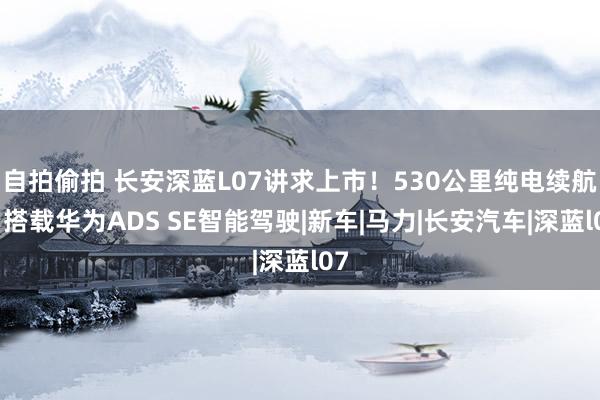 自拍偷拍 长安深蓝L07讲求上市！530公里纯电续航，搭载华为ADS SE智能驾驶|新车|马力|长安汽车|深蓝l07