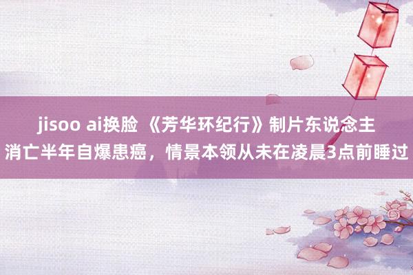 jisoo ai换脸 《芳华环纪行》制片东说念主消亡半年自爆患癌，情景本领从未在凌晨3点前睡过