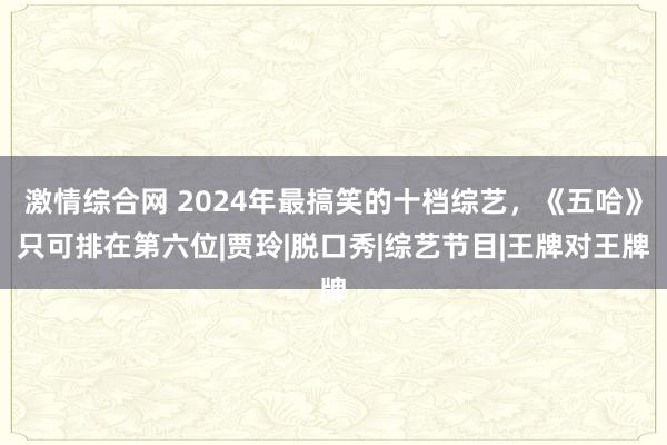 激情综合网 2024年最搞笑的十档综艺，《五哈》只可排在第六位|贾玲|脱口秀|综艺节目|王牌对王牌