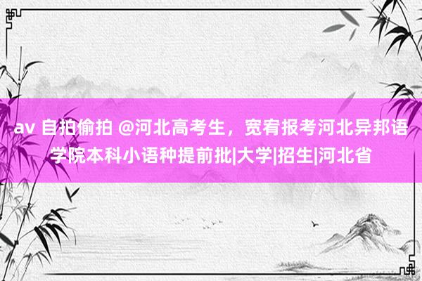 av 自拍偷拍 @河北高考生，宽宥报考河北异邦语学院本科小语种提前批|大学|招生|河北省