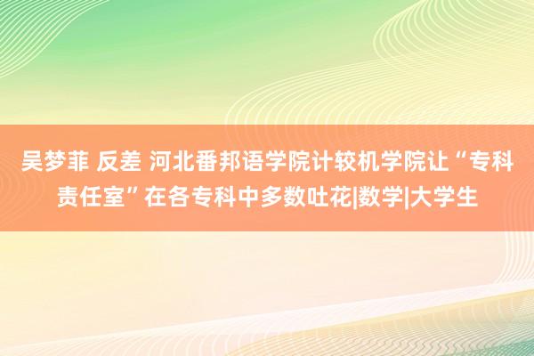 吴梦菲 反差 河北番邦语学院计较机学院让“专科责任室”在各专科中多数吐花|数学|大学生