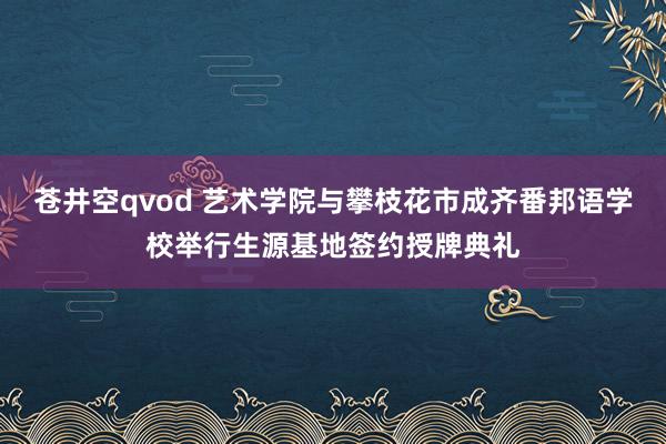 苍井空qvod 艺术学院与攀枝花市成齐番邦语学校举行生源基地签约授牌典礼