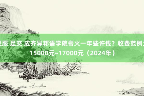 汉服 足交 成齐异邦语学院膏火一年些许钱？收费范例为15000元~17000元（2024年）