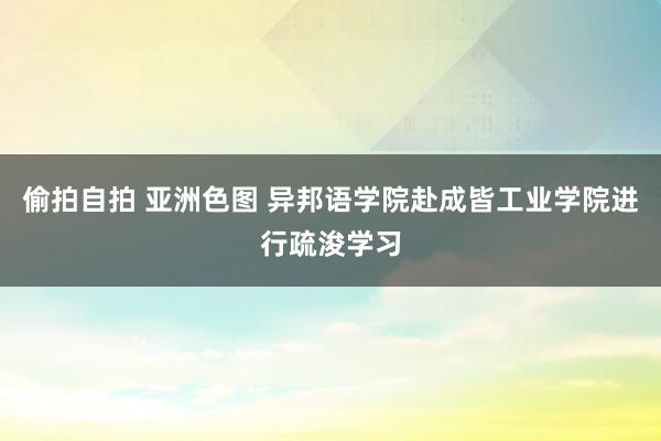 偷拍自拍 亚洲色图 异邦语学院赴成皆工业学院进行疏浚学习