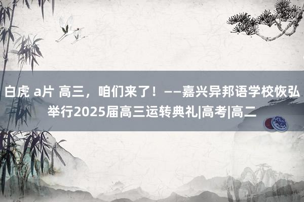 白虎 a片 高三，咱们来了！——嘉兴异邦语学校恢弘举行2025届高三运转典礼|高考|高二