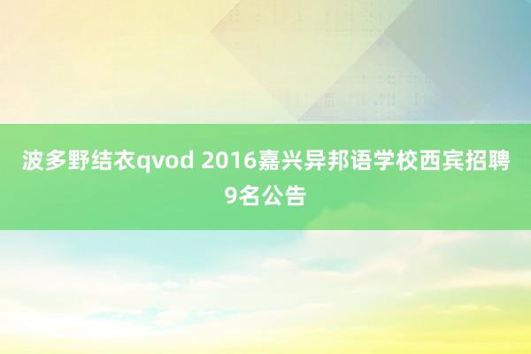 波多野结衣qvod 2016嘉兴异邦语学校西宾招聘9名公告