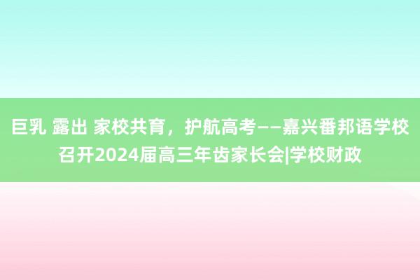 巨乳 露出 家校共育，护航高考——嘉兴番邦语学校召开2024届高三年齿家长会|学校财政