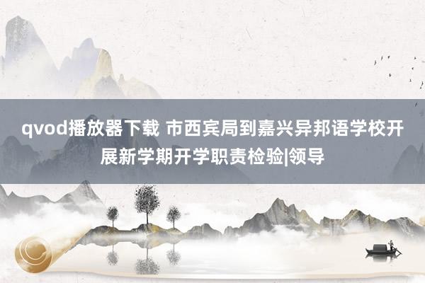 qvod播放器下载 市西宾局到嘉兴异邦语学校开展新学期开学职责检验|领导