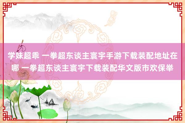 学妹超乖 一拳超东谈主寰宇手游下载装配地址在哪 一拳超东谈主寰宇下载装配华文版市欢保举