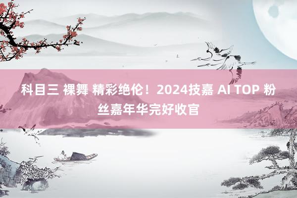 科目三 裸舞 精彩绝伦！2024技嘉 AI TOP 粉丝嘉年华完好收官