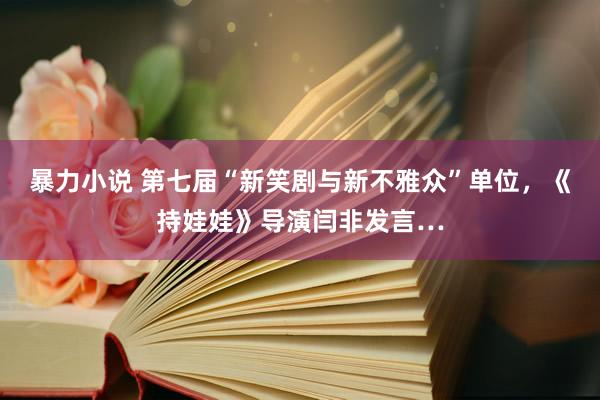 暴力小说 第七届“新笑剧与新不雅众”单位，《持娃娃》导演闫非发言…