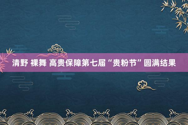 清野 裸舞 高贵保障第七届“贵粉节”圆满结果