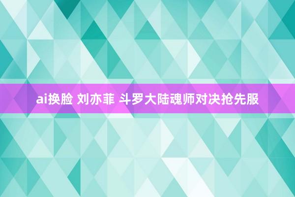 ai换脸 刘亦菲 斗罗大陆魂师对决抢先服