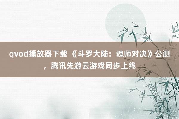 qvod播放器下载 《斗罗大陆：魂师对决》公测，腾讯先游云游戏同步上线