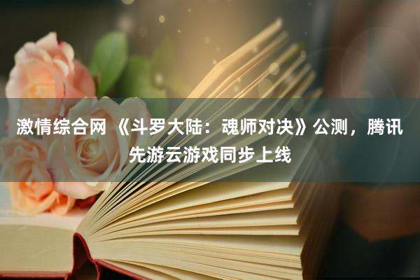 激情综合网 《斗罗大陆：魂师对决》公测，腾讯先游云游戏同步上线