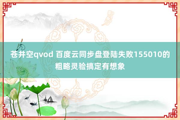 苍井空qvod 百度云同步盘登陆失败155010的粗略灵验搞定有想象