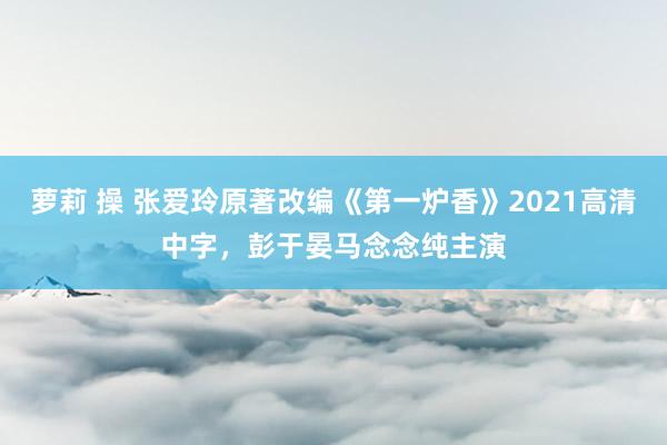 萝莉 操 张爱玲原著改编《第一炉香》2021高清中字，彭于晏马念念纯主演