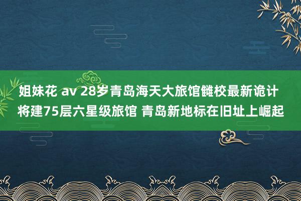 姐妹花 av 28岁青岛海天大旅馆雠校最新诡计 将建75层六星级旅馆 青岛新地标在旧址上崛起