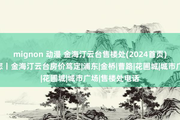 mignon 动漫 金海汀云台售楼处(2024首页)官方网站迎接您丨金海汀云台房价笃定|浦东|金桥|曹路|花圃城|城市广场|售楼处电话